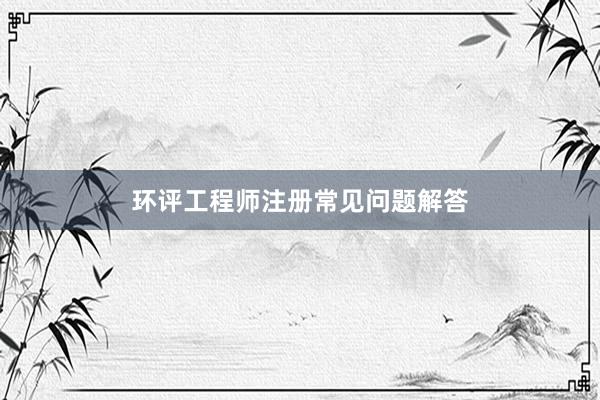 环评工程师注册常见问题解答
