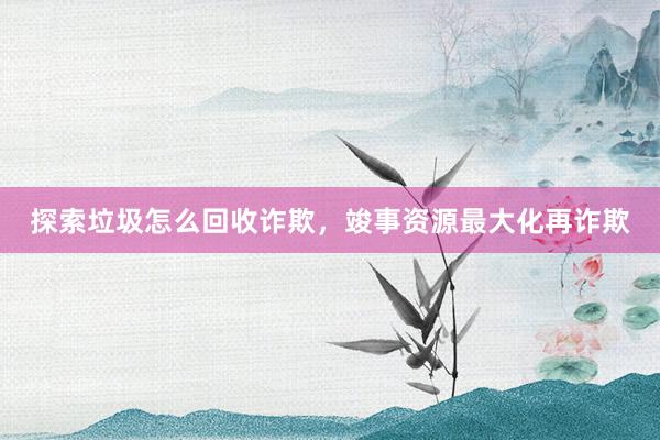 探索垃圾怎么回收诈欺，竣事资源最大化再诈欺