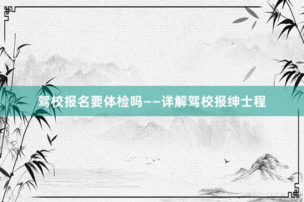 驾校报名要体检吗——详解驾校报绅士程