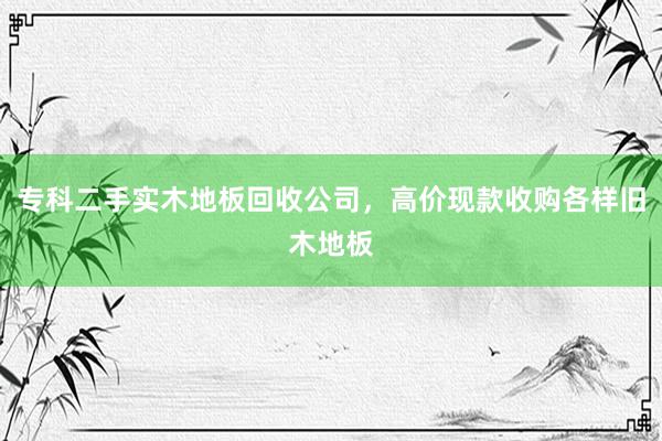专科二手实木地板回收公司，高价现款收购各样旧木地板