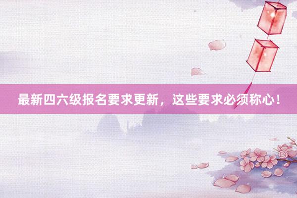 最新四六级报名要求更新，这些要求必须称心！