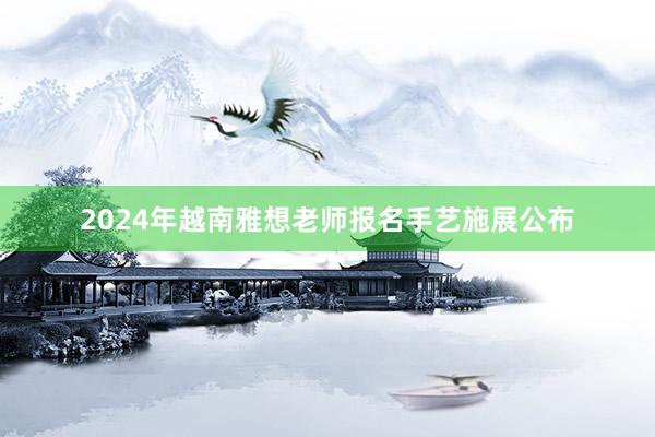 2024年越南雅想老师报名手艺施展公布