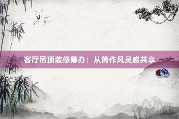 客厅吊顶装修筹办：从简作风灵感共享